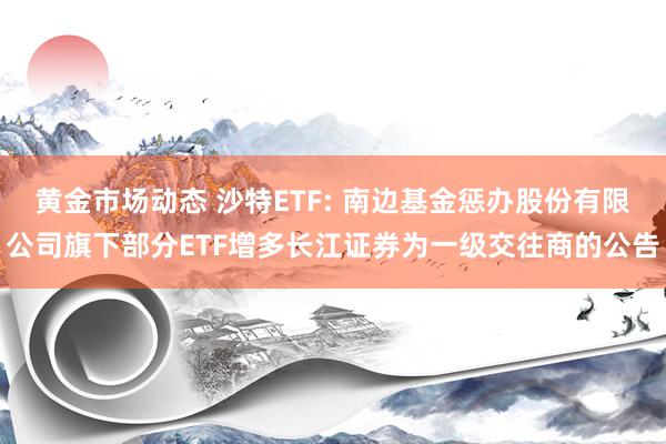 黄金市场动态 沙特ETF: 南边基金惩办股份有限公司旗下部分ETF增多长江证券为一级交往商的公告