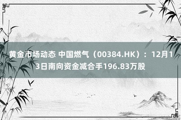 黄金市场动态 中国燃气（00384.HK）：12月13日南向资金减合手196.83万股