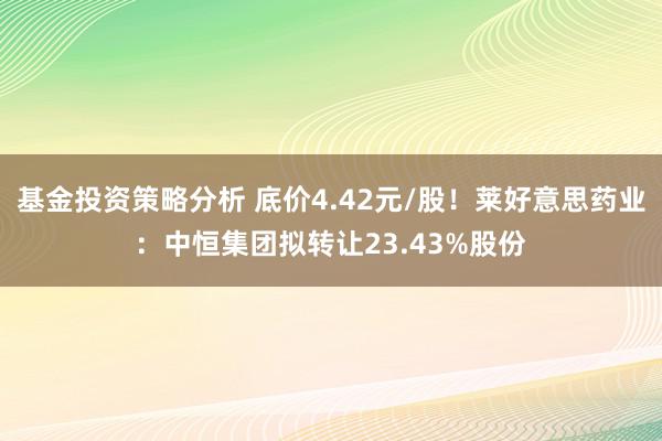 基金投资策略分析 底价4.42元/股！莱好意思药业：中恒集团拟转让23.43%股份