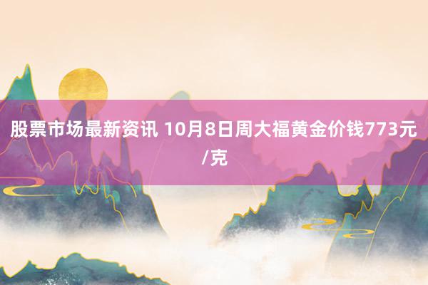 股票市场最新资讯 10月8日周大福黄金价钱773元/克