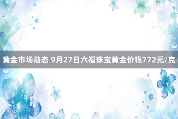 黄金市场动态 9月27日六福珠宝黄金价钱772元/克