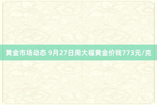 黄金市场动态 9月27日周大福黄金价钱773元/克