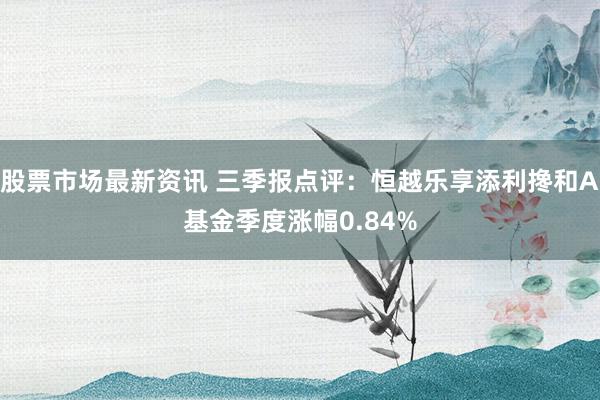 股票市场最新资讯 三季报点评：恒越乐享添利搀和A基金季度涨幅0.84%