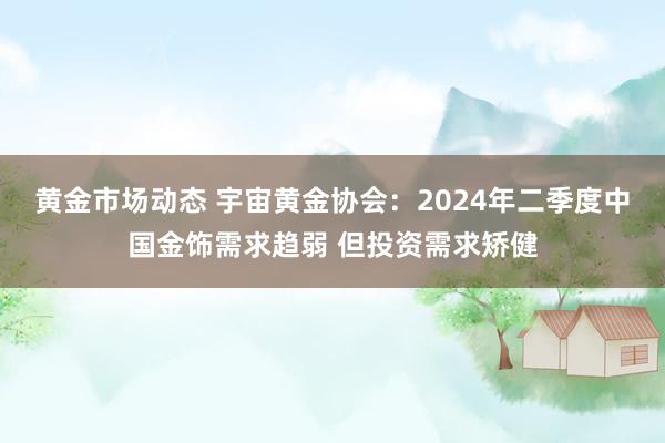 黄金市场动态 宇宙黄金协会：2024年二季度中国金饰需求趋弱 但投资需求矫健