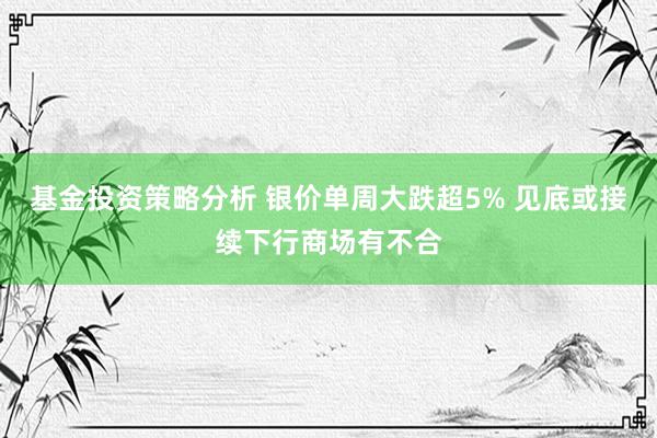 基金投资策略分析 银价单周大跌超5% 见底或接续下行商场有不合