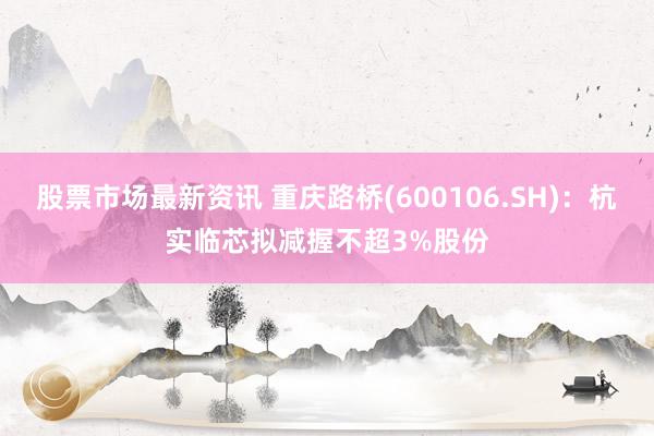 股票市场最新资讯 重庆路桥(600106.SH)：杭实临芯拟减握不超3%股份