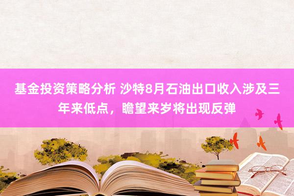 基金投资策略分析 沙特8月石油出口收入涉及三年来低点，瞻望来岁将出现反弹