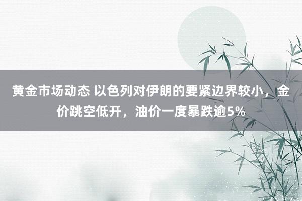 黄金市场动态 以色列对伊朗的要紧边界较小，金价跳空低开，油价一度暴跌逾5%