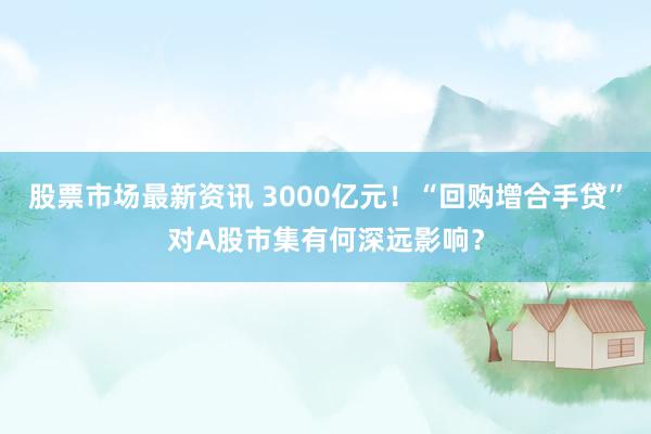 股票市场最新资讯 3000亿元！“回购增合手贷”对A股市集有何深远影响？