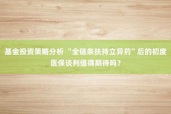 基金投资策略分析 “全链条扶持立异药”后的初度医保谈判值得期待吗？