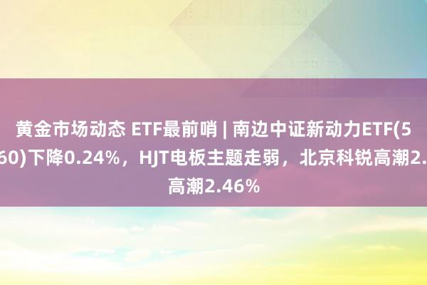 黄金市场动态 ETF最前哨 | 南边中证新动力ETF(516160)下降0.24%，HJT电板主题走弱，北京科锐高潮2.46%