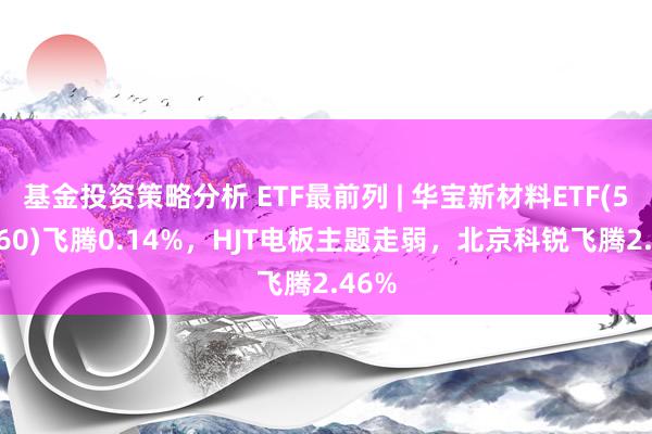 基金投资策略分析 ETF最前列 | 华宝新材料ETF(516360)飞腾0.14%，HJT电板主题走弱，北京科锐飞腾2.46%