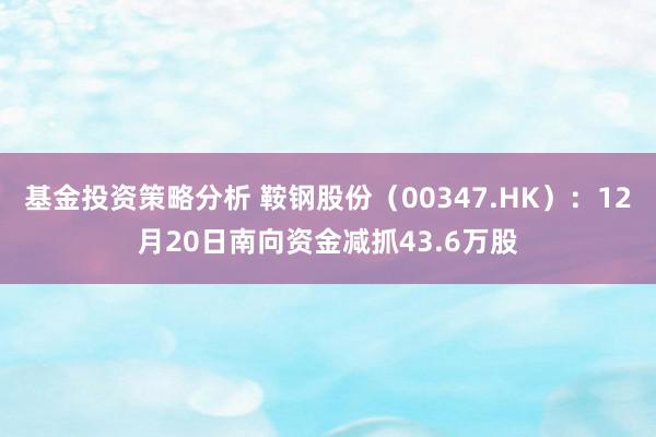 基金投资策略分析 鞍钢股份（00347.HK）：12月20日南向资金减抓43.6万股