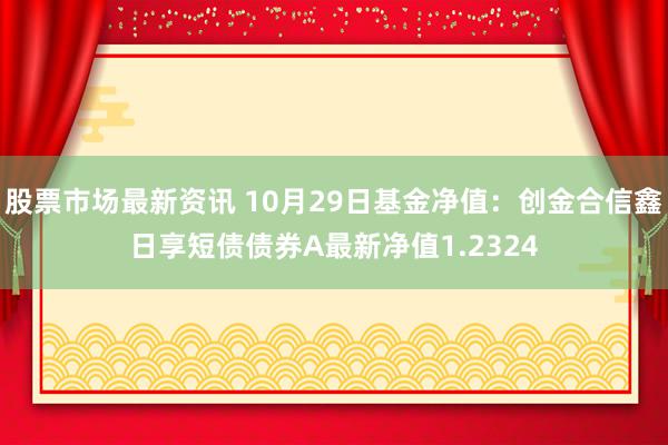 股票市场最新资讯 10月29日基金净值：创金合信鑫日享短债债券A最新净值1.2324