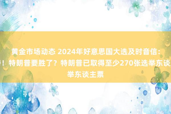 黄金市场动态 2024年好意思国大选及时音信：重磅！特朗普要胜了？特朗普已取得至少270张选举东谈主票