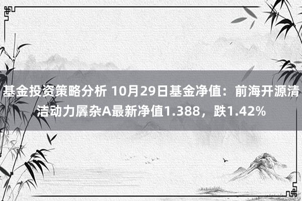 基金投资策略分析 10月29日基金净值：前海开源清洁动力羼杂A最新净值1.388，跌1.42%