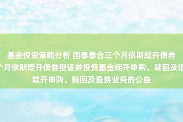 基金投资策略分析 国泰泰合三个月依期绽开债券: 国泰泰合三个月依期绽开债券型证券投资基金绽开申购、赎回及退换业务的公告