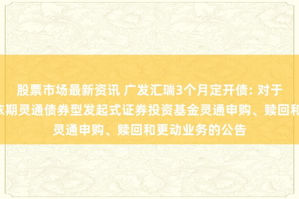 股票市场最新资讯 广发汇瑞3个月定开债: 对于广发汇瑞3个月依期灵通债券型发起式证券投资基金灵通申购、赎回和更动业务的公告