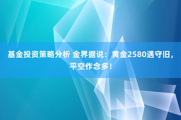 基金投资策略分析 金界据说：黄金2580遇守旧，平空作念多！