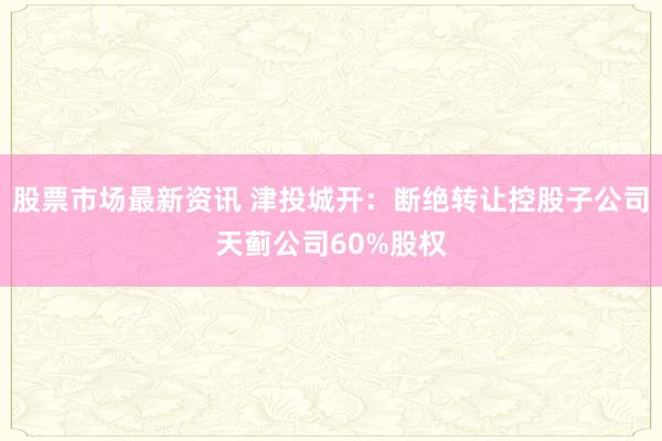 股票市场最新资讯 津投城开：断绝转让控股子公司天蓟公司60%股权