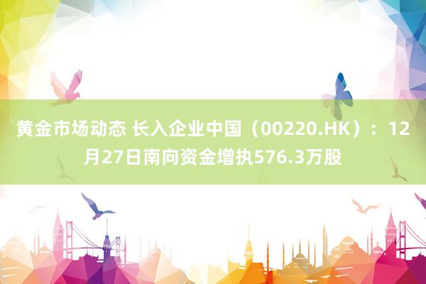 黄金市场动态 长入企业中国（00220.HK）：12月27日南向资金增执576.3万股