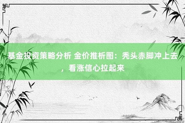 基金投资策略分析 金价推析图：秃头赤脚冲上去，看涨信心拉起来