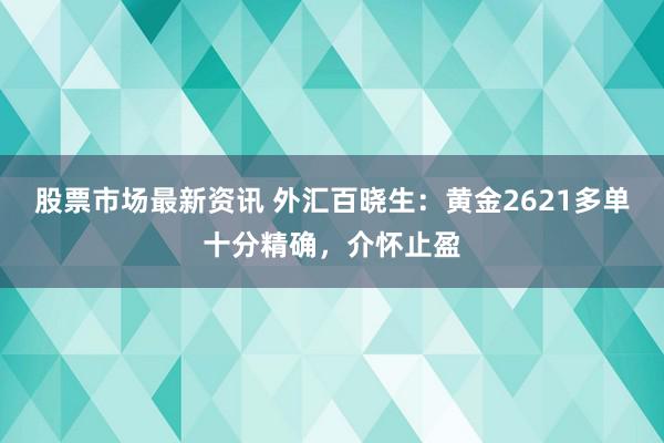 股票市场最新资讯 外汇百晓生：黄金2621多单十分精确，介怀止盈