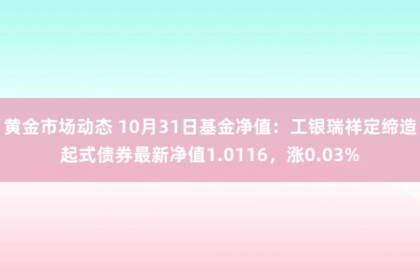 黄金市场动态 10月31日基金净值：工银瑞祥定缔造起式债券最新净值1.0116，涨0.03%