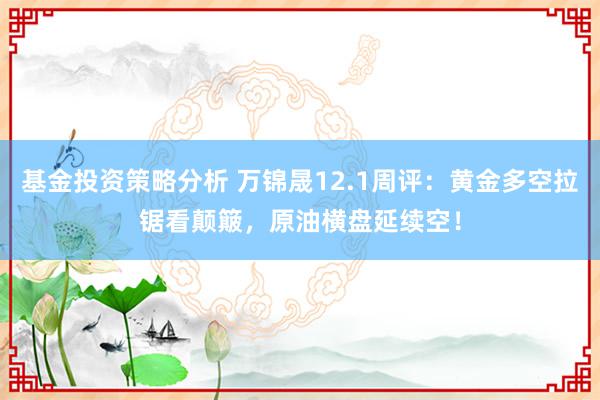 基金投资策略分析 万锦晟12.1周评：黄金多空拉锯看颠簸，原油横盘延续空！