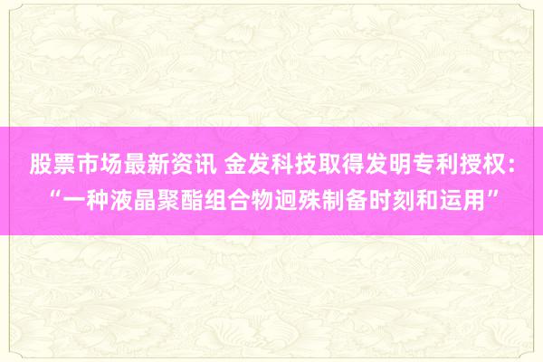 股票市场最新资讯 金发科技取得发明专利授权：“一种液晶聚酯组合物迥殊制备时刻和运用”