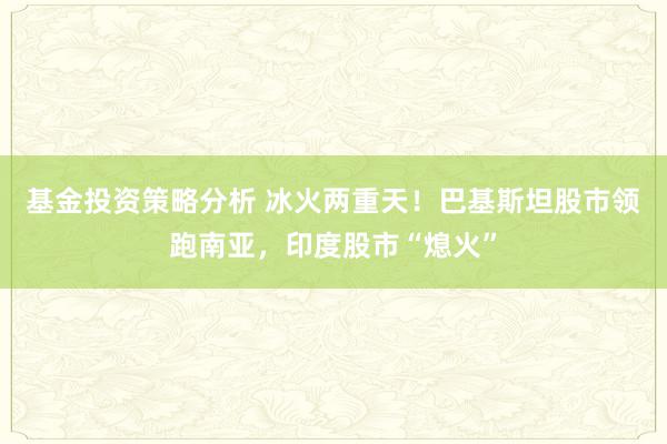 基金投资策略分析 冰火两重天！巴基斯坦股市领跑南亚，印度股市“熄火”