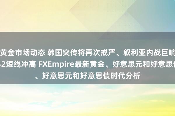 黄金市场动态 韩国突传将再次戒严、叙利亚内战巨响！金价2642短线冲高 FXEmpire最新黄金、好意思元和好意思债时代分析