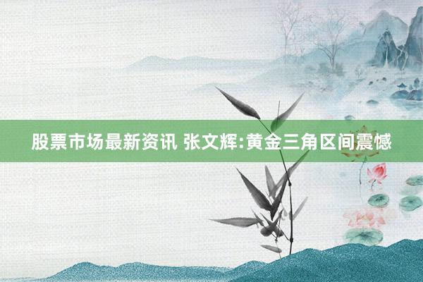 股票市场最新资讯 张文辉:黄金三角区间震憾