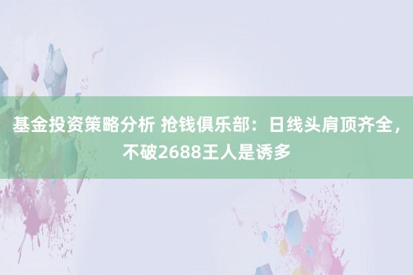 基金投资策略分析 抢钱俱乐部：日线头肩顶齐全，不破2688王人是诱多