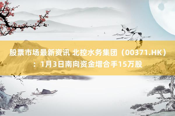 股票市场最新资讯 北控水务集团（00371.HK）：1月3日南向资金增合手15万股