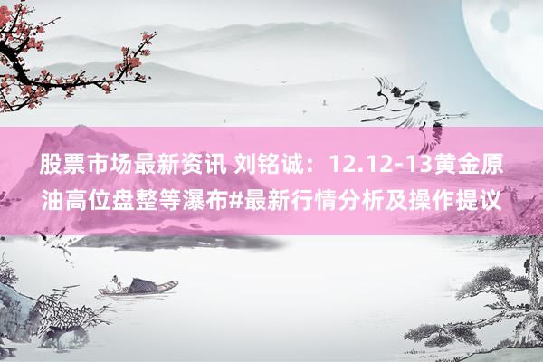 股票市场最新资讯 刘铭诚：12.12-13黄金原油高位盘整等瀑布#最新行情分析及操作提议