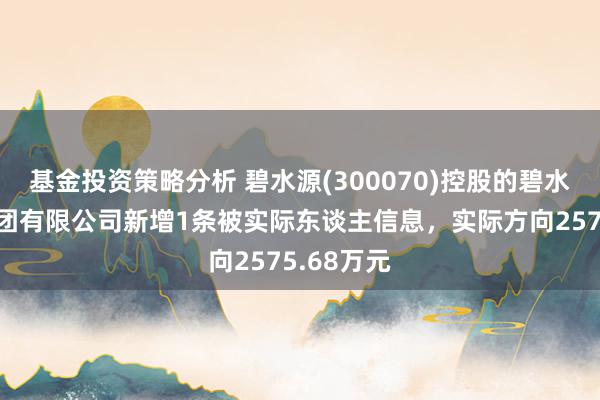 基金投资策略分析 碧水源(300070)控股的碧水源竖立集团有限公司新增1条被实际东谈主信息，实际方向2575.68万元