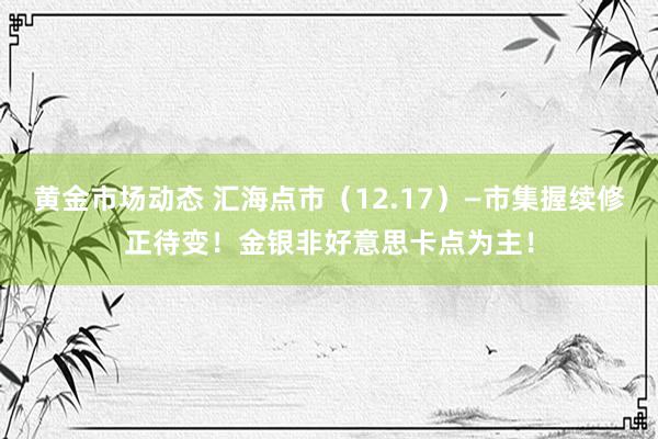 黄金市场动态 汇海点市（12.17）—市集握续修正待变！金银非好意思卡点为主！