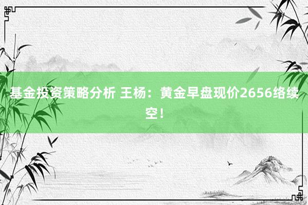 基金投资策略分析 王杨：黄金早盘现价2656络续空！