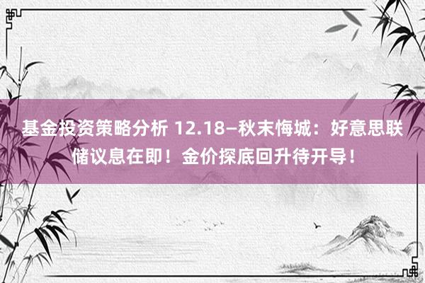 基金投资策略分析 12.18—秋末悔城：好意思联储议息在即！金价探底回升待开导！