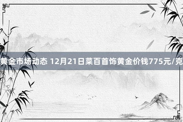 黄金市场动态 12月21日菜百首饰黄金价钱775元/克