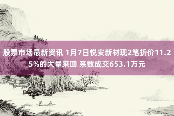 股票市场最新资讯 1月7日悦安新材现2笔折价11.25%的大量来回 系数成交653.1万元