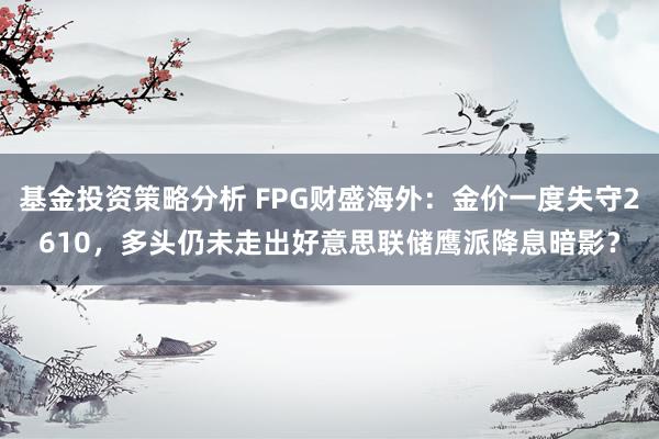 基金投资策略分析 FPG财盛海外：金价一度失守2610，多头仍未走出好意思联储鹰派降息暗影？