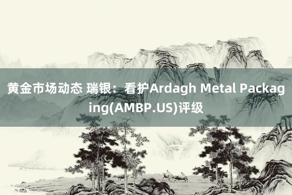 黄金市场动态 瑞银：看护Ardagh Metal Packaging(AMBP.US)评级