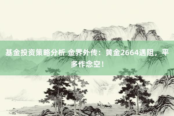 基金投资策略分析 金界外传：黄金2664遇阻，平多作念空！