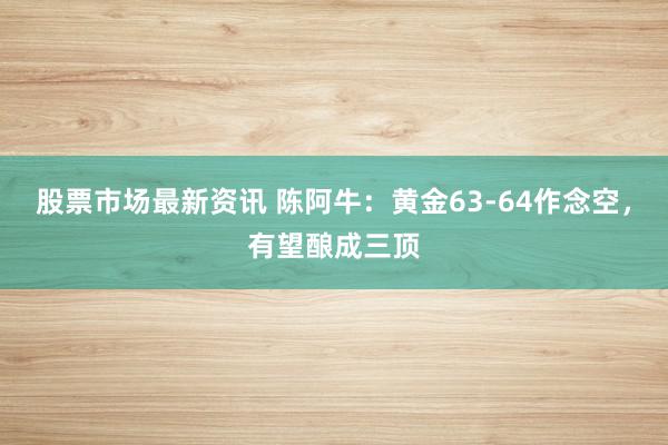 股票市场最新资讯 陈阿牛：黄金63-64作念空，有望酿成三顶