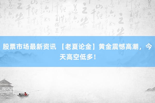 股票市场最新资讯 【老夏论金】黄金震憾高潮，今天高空低多！