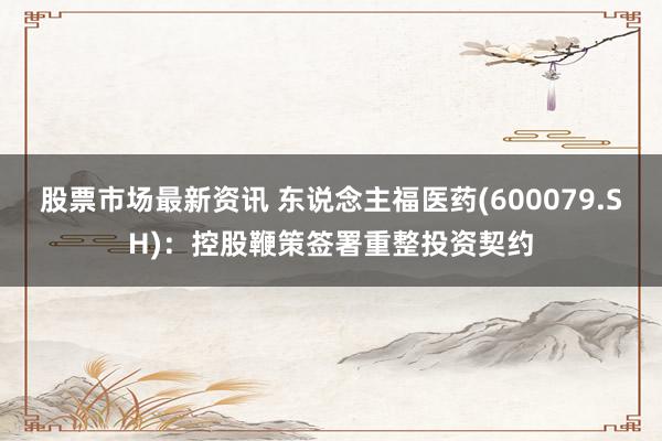 股票市场最新资讯 东说念主福医药(600079.SH)：控股鞭策签署重整投资契约