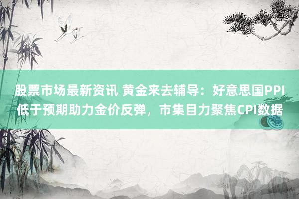 股票市场最新资讯 黄金来去辅导：好意思国PPI低于预期助力金价反弹，市集目力聚焦CPI数据