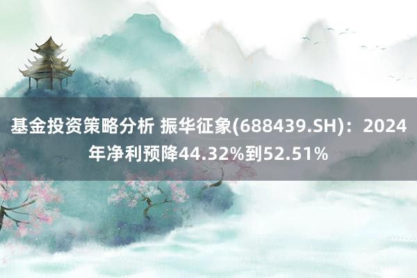 基金投资策略分析 振华征象(688439.SH)：2024年净利预降44.32%到52.51%